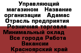 Управляющий магазином › Название организации ­ Адамас › Отрасль предприятия ­ Розничная торговля › Минимальный оклад ­ 1 - Все города Работа » Вакансии   . Красноярский край,Бородино г.